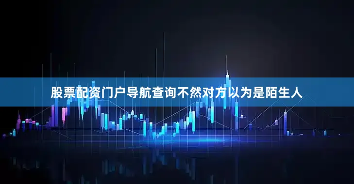 股票配资门户导航查询不然对方以为是陌生人