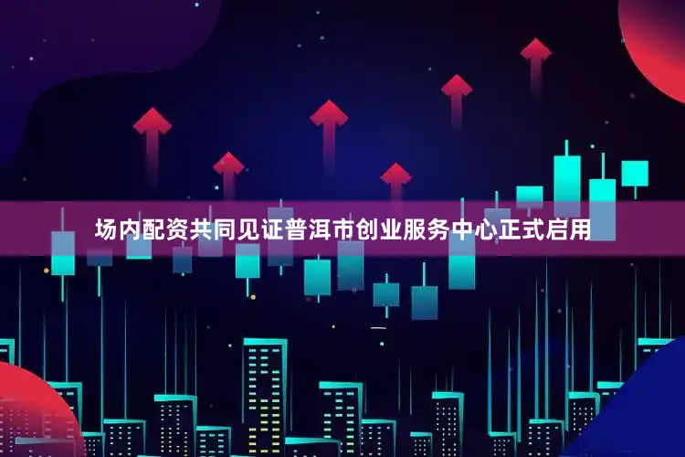 场内配资共同见证普洱市创业服务中心正式启用