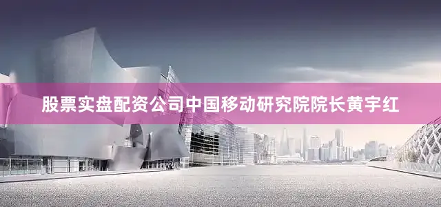 股票实盘配资公司中国移动研究院院长黄宇红