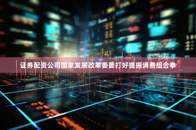 证券配资公司国家发展改革委要打好提振消费组合拳