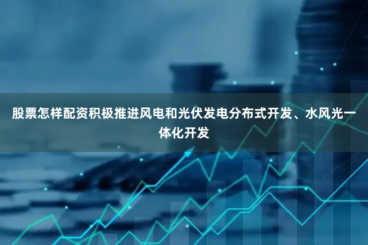 股票怎样配资积极推进风电和光伏发电分布式开发、水风光一体化开发