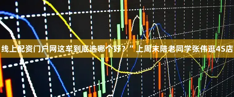 线上配资门户网这车到底选哪个好？”上周末陪老同学张伟逛4S店