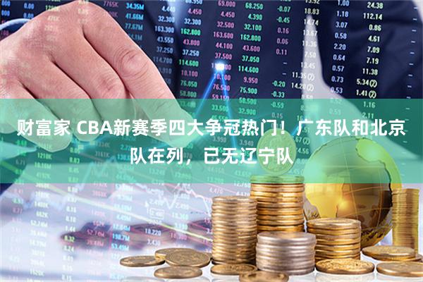 财富家 CBA新赛季四大争冠热门!广东队和北京队在列,已无辽宁队