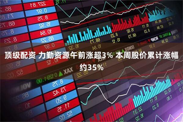 顶级配资 力勤资源午前涨超3% 本周股价累计涨幅约35%