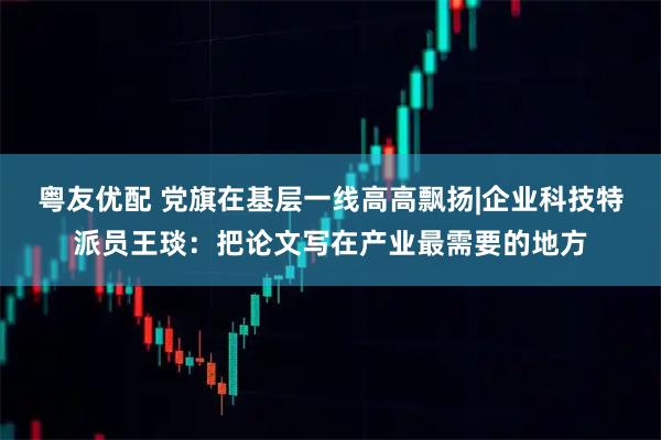 粤友优配 党旗在基层一线高高飘扬|企业科技特派员王琰：把论文写在产业最需要的地方