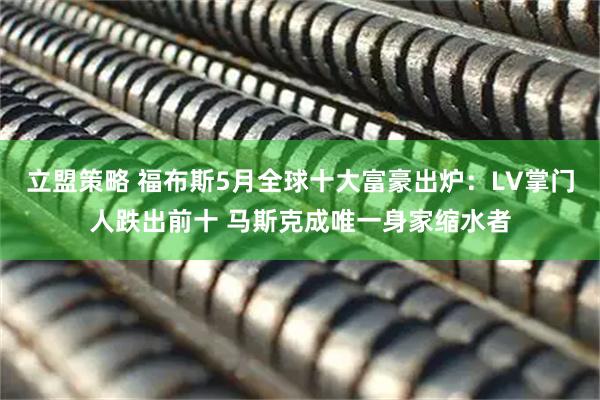 立盟策略 福布斯5月全球十大富豪出炉：LV掌门人跌出前十 马斯克成唯一身家缩水者