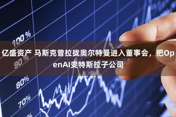 亿盛资产 马斯克曾拉拢奥尔特曼进入董事会，把OpenAI变特斯拉子公司