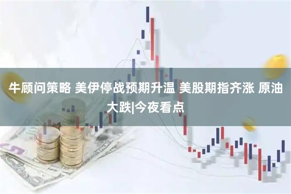 牛顾问策略 美伊停战预期升温 美股期指齐涨 原油大跌|今夜看点