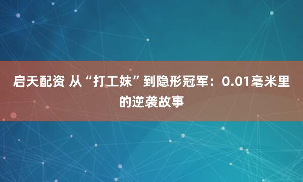 启天配资 从“打工妹”到隐形冠军：0.01毫米里的逆袭故事